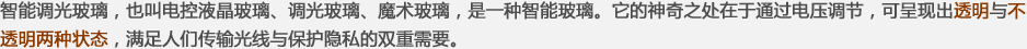 智能調光玻璃，也叫電控液晶玻璃、調光玻璃、魔術(shù)玻璃，是一種智能玻璃。它的神奇之處在于通過(guò)電壓調節，可呈現出透明與不透明兩種狀態(tài)，滿(mǎn)足人們傳輸光線(xiàn)與保護隱私的雙重需要。